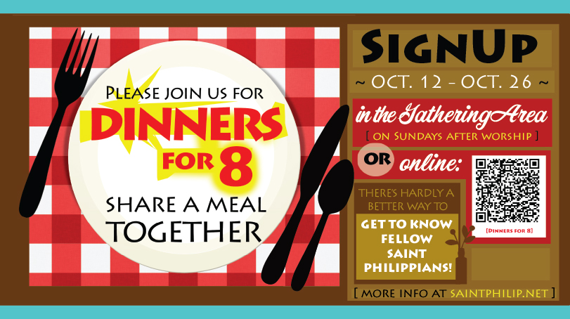 Sign up for Dinners for 8. Sign up in the gathering area on Sundays or by clicking this graphic.  There is hardly a better way to get to know Saint Philippians!